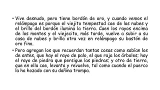 • Vive desnudo, pero tiene bordón de oro, y cuando vemos el
relámpago es porque el viejito tempestad cae de las nubes y
el brillo del bordón ilumina la tierra. Caen los rayos encima
de los montes y el viejecito, más tarde, vuelve a subir a su
casa de nubes y brilla otra vez en relámpago su bastón de
oro fino.
• Pero agregan los que recuerdan tantas cosas como sabían los
de antes, que hay el rayo de palo, el que raja los árboles; hay
el rayo de piedra que persigue las piedras; y otro de tierra,
que en ella cae, levanta y revuelve, tal como cuando el puerco
la ha hozado con su dañina trompa.
 