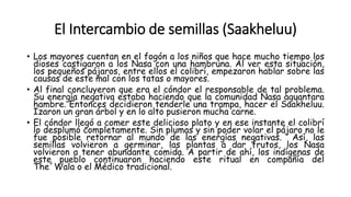 El Intercambio de semillas (Saakheluu)
• Los mayores cuentan en el fogón a los niños que hace mucho tiempo los
dioses castigaron a los Nasa con una hambruna. Al ver esta situación,
los pequeños pájaros, entre ellos el colibrí, empezaron hablar sobre las
causas de este mal con los tatas o mayores.
• Al final concluyeron que era el cóndor el responsable de tal problema.
Su energía negativa estaba haciendo que la comunidad Nasa aguantara
hambre. Entonces decidieron tenderle una trampa, hacer el Saakheluu.
Izaron un gran árbol y en lo alto pusieron mucha carne.
• El cóndor llegó a comer este delicioso plato y en ese instante el colibrí
lo desplumó completamente. Sin plumas y sin poder volar el pájaro no le
fue posible retornar al mundo de las energías negativas. Así, las
semillas volvieron a germinar, las plantas a dar frutos, los Nasa
volvieron a tener abundante comida. A partir de ahí, los indígenas de
este pueblo continuaron haciendo este ritual en compañía del
The´Wala o el Médico tradicional.
 