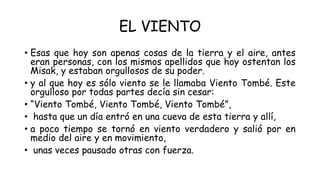 EL VIENTO
• Esas que hoy son apenas cosas de la tierra y el aire, antes
eran personas, con los mismos apellidos que hoy ostentan los
Misak, y estaban orgullosos de su poder.
• y al que hoy es sólo viento se le llamaba Viento Tombé. Este
orgulloso por todas partes decía sin cesar:
• “Viento Tombé, Viento Tombé, Viento Tombé”,
• hasta que un día entró en una cueva de esta tierra y allí,
• a poco tiempo se tornó en viento verdadero y salió por en
medio del aire y en movimiento,
• unas veces pausado otras con fuerza.
 