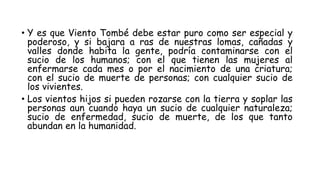 • Y es que Viento Tombé debe estar puro como ser especial y
poderoso, y si bajara a ras de nuestras lomas, cañadas y
valles donde habita la gente, podría contaminarse con el
sucio de los humanos; con el que tienen las mujeres al
enfermarse cada mes o por el nacimiento de una criatura;
con el sucio de muerte de personas; con cualquier sucio de
los vivientes.
• Los vientos hijos si pueden rozarse con la tierra y soplar las
personas aun cuando haya un sucio de cualquier naturaleza;
sucio de enfermedad, sucio de muerte, de los que tanto
abundan en la humanidad.
 