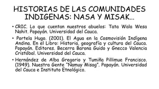 HISTORIAS DE LAS COMUNIDADES
INDIGENAS: NASA Y MISAK…
• CRIC. Lo que cuentan nuestros abuelos: Tata Wala Wesa
Nahit. Popayán. Universidad del Cauca.
• Portela Hugo. (2001). El Agua en la Cosmovisión Indígena
Andina. En el Libro: Historia, geografía y cultura del Cauca.
Popayán. Editores. Becerra Barona Guido y Gnecco Valencia
Cristóbal. Universidad del Cauca.
• Hernández de Alba Gregorio y Tumiña Pillimue Francisco.
(1949). Nuestra Gente “Namuy Misag”. Popayán. Universidad
del Cauca e Instituto Etnológico.
 