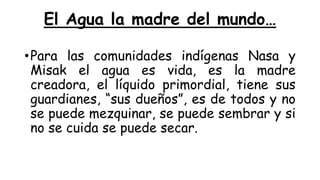 El Agua la madre del mundo…
•Para las comunidades indígenas Nasa y
Misak el agua es vida, es la madre
creadora, el líquido primordial, tiene sus
guardianes, “sus dueños”, es de todos y no
se puede mezquinar, se puede sembrar y si
no se cuida se puede secar.
 