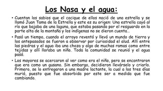 Los Nasa y el agua:
• Cuentan los sabios que el cacique de ellos nació de una estrella y se
llamó Juan Tama de la Estrella y este es su origen: Una estrella cayó al
río que bajaba de una laguna, que estaba pasando por el resguardo en la
parte alta de la montaña y los indígenas no se dieron cuenta…
• Pasó un tiempo, cuando el arroyo reventó y llevó un mundo de tierra y
los antepasados se fueron a observar por curiosidad el alud. Allí entre
las piedras y el agua iba una choza y algo de muchas ramas como entre
tejidas y allí lloraba un niño. Toda la comunidad se reunió y el agua
pasó.
• Los mayores se acercaron al ver como era el niño, pero se encontraron
que era como un gusano. Sin embargo, decidieron llevárselo y criarlo.
Primero, se lo entregaron a una madre lactante, la cual a los tres días
murió, puesto que fue absorbida por este ser a medida que fue
cambiando.
 
