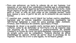 • Para ese entonces, ya tenía la cabeza de un ser humano. Los
mayores, al ver que el ser cambiaba a medida que lo alimentaban,
decidieron traer más mujeres lactantes que le dieran leche. Cada
mujer moría al tercer día y así fueron sacrificadas siete mujeres,
pero al final, el niño se veía como un ser humano normal: tenía
pies, manos y cara. A partir de ahí, se le alimentó de una manera
normal.
• Y cuentan que, cuando creció lideró las luchas contra españoles,
logrando que la corona española reconociera legalmente los
territorios indígenas y creó los cinco pueblos nasa: Jambaló,
Vitoncó, San Francisco de Caldono, Quichaya y Pitayó.
• Después de dejar a su pueblo siete normas para la permanencia
cultural, como la de defender el territorio o la de casarse solo
con mujeres de la comunidad, y posteriormente de enseñó
rituales y la forma de curar las enfermedades, regresó a la laguna
de origen junto con su compañera. Todavía muchas de estas
enseñanzas se aplican. Antes de partir dejó la promesa de su
regreso “Yo me iré a vivir a una laguna, Yo no muero jamás”.
 