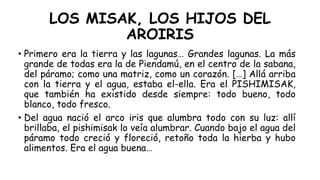 LOS MISAK, LOS HIJOS DEL
AROIRIS
• Primero era la tierra y las lagunas… Grandes lagunas. La más
grande de todas era la de Piendamú, en el centro de la sabana,
del páramo; como una matriz, como un corazón. […] Allá arriba
con la tierra y el agua, estaba el-ella. Era el PISHIMISAK,
que también ha existido desde siempre: todo bueno, todo
blanco, todo fresco.
• Del agua nació el arco iris que alumbra todo con su luz: allí
brillaba, el pishimisak lo veía alumbrar. Cuando bajo el agua del
páramo todo creció y floreció, retoño toda la hierba y hubo
alimentos. Era el agua buena…
 