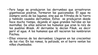 • Pero luego se produjeron los derrumbes que arrastraron
gigantescas piedras, formaron las guaicanadas. El agua no
siempre venía de las lagunas, sino que se filtraba de la tierra
y también causaba derrumbes. Estos se produjeron desde
hace mucho tiempo, dejando el agua grandes heridas en las
montañas. De ellos salieron los humanos que eran la raíz de
los pueblos Misak. Al derrumbe le decían Pikuk, es decir
parir el agua. A los humanos que allí nacieron los nombraron
Pischau.
• Ellos vinieron de los derrumbes. Llegaron en las crecientes
de los ríos. En las ramas, la palizada, en el barro venían los
niños chumbados.
 