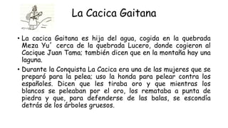 La Cacica Gaitana
• La cacica Gaitana es hija del agua, cogida en la quebrada
Meza Yu´ cerca de la quebrada Lucero, donde cogieron al
Cacique Juan Tama; también dicen que en la montaña hay una
laguna.
• Durante la Conquista La Cacica era una de las mujeres que se
preparó para la pelea; uso la honda para pelear contra los
españoles. Dicen que les tiraba oro y que mientras los
blancos se peleaban por el oro, los remataba a punta de
piedra y que, para defenderse de las balas, se escondía
detrás de los árboles gruesos.
 