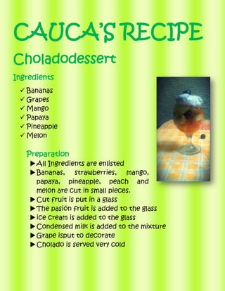 CAUCA’S RECIPE
Choladodessert
Ingredients
 Bananas
 Grapes
 Mango
 Papaya
 Pineapple
 Melon

Preparation
 All Ingredients are enlisted
 Bananas, strawberries, mango,
papaya, pineapple, peach and
melon are cut in small pieces.
 Cut fruit is put in a glass
 The pasión fruit is added to the glass
 ice cream is added to the glass
 Condensed milk is added to the mixture
 Grape isput to decorate
 Cholado is served very cold

 