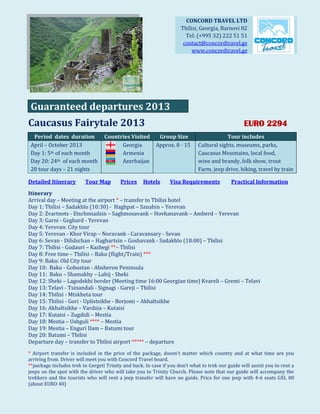 CONCORD TRAVEL LTD
                                                                      Tbilisi, Georgia, Barnovi 82
                                                                        Tel: (+995 32) 222 51 51
                                                                       contact@concordtravel.ge
                                                                           www.concordtravel.ge




 Guaranteed departures 2013
Caucasus Fairytale 2013                                                                            EURO 2294
  Period dates duration           Countries Visited        Group Size                    Tour includes
 April – October 2013                   Georgia           Approx. 8 - 15     Cultural sights, museums, parks,
 Day 1: 5th of each month               Armenia                              Caucasus Mountains, local food,
 Day 20: 24th of each month             Azerbaijan                           wine and brandy, folk show, trout
 20 tour days – 21 nights                                                    Farm, jeep drive, hiking, travel by train

Detailed Itinerary        Tour Map        Prices    Hotels      Visa Requirements            Practical Information

Itinerary
Arrival day – Meeting at the airport * – transfer to Tbilisi hotel
Day 1: Tbilisi – Sadakhlo (10:30) - Haghpat – Sanahin – Yerevan
Day 2: Zvartnots - Etschmiadzin – Saghmosavank – Hovhanavank – Amberd – Yerevan
Day 3: Garni - Geghard - Yerevan
Day 4: Yerevan: City tour
Day 5: Yerevan - Khor Virap – Noravank - Caravansary - Sevan
Day 6: Sevan - Dilidschan – Haghartsin – Goshavank - Sadakhlo (18:00) – Tbilisi
Day 7: Tbilisi - Gudauri – Kazbegi **– Tbilisi
Day 8: Free time – Tbilisi – Baku (flight/Train) ***
Day 9: Baku: Old City tour
Day 10: Baku - Gobustan - Absheron Peninsula
Day 11: Baku – Shamakhy – Lahij - Sheki
Day 12: Sheki – Lagodekhi border (Meeting time 16:00 Georgian time) Kvareli – Gremi – Telavi
Day 13: Telavi - Tsinandali - Signagi - Gareji – Tbilisi
Day 14: Tbilisi - Mtskheta tour
Day 15: Tbilisi - Gori - Uplistsikhe - Borjomi – Akhaltsikhe
Day 16: Akhaltsikhe – Vardzia – Kutaisi
Day 17: Kutaisi – Zugdidi – Mestia
Day 18: Mestia – Ushguli **** – Mestia
Day 19: Mestia – Enguri Dam – Batumi tour
Day 20: Batumi – Tbilisi
Departure day – transfer to Tbilisi airport ***** – departure
* Airport transfer is included in the price of the package, doesn’t matter which country and at what time are you
arriving from. Driver will meet you with Concord Travel board.
**package includes trek to Gergeti Trinity and back. In case if you don’t what to trek our guide will assist you to rent a
jeeps on the spot with the driver who will take you to Trinity Church. Please note that our guide will accompany the
trekkers and the tourists who will rent a jeep transfer will have no guide. Price for one jeep with 4-6 seats GEL 80
(about EURO 40)
 