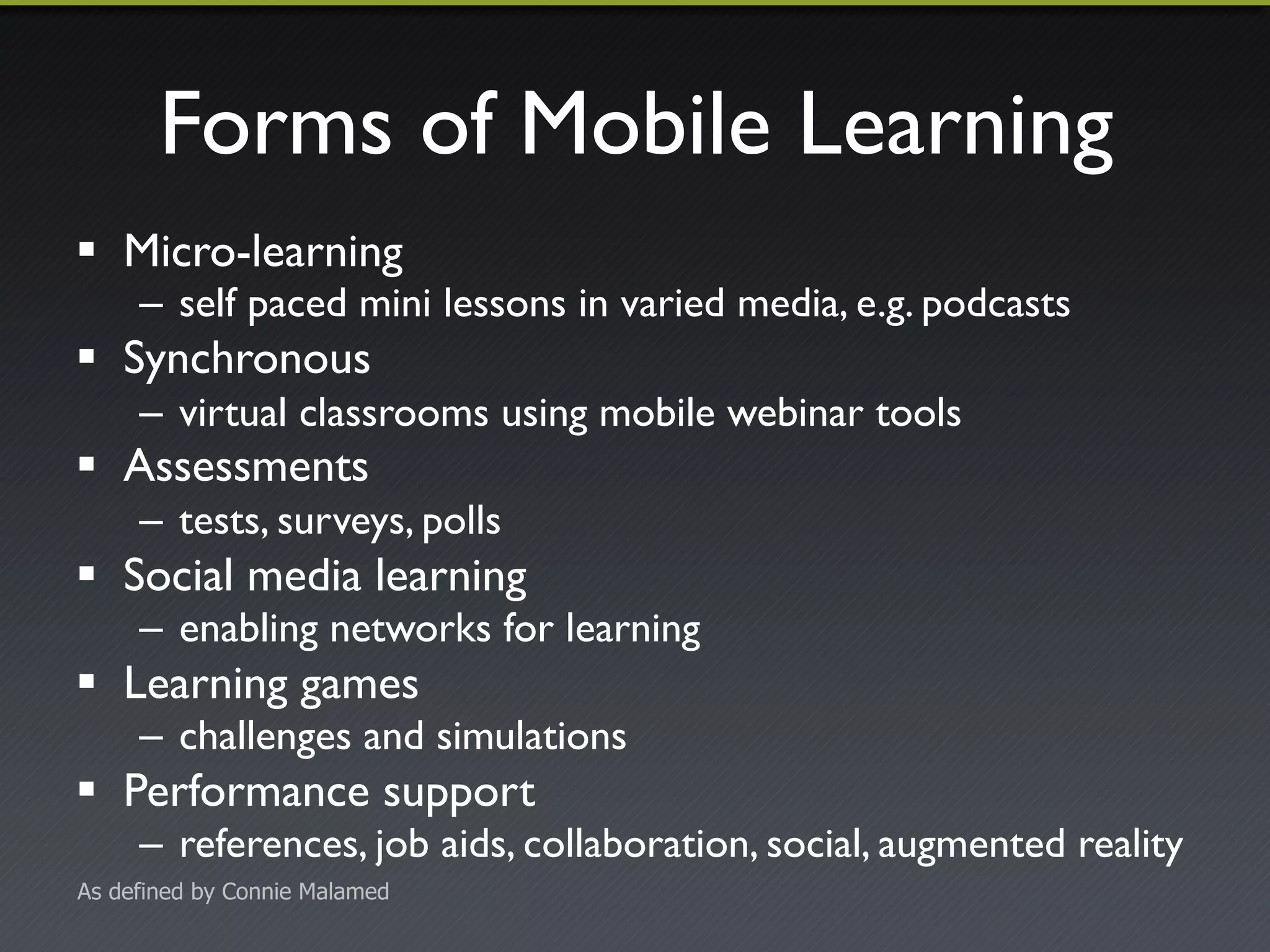 Forms of Mobile Learning 
! Micro-learning 
– self paced mini lessons in varied media, e.g. podcasts 
! Synchronous 
– virtual classrooms using mobile webinar tools 
! Assessments 
– tests, surveys, polls 
! Social media learning 
– enabling networks for learning 
! Learning games 
– challenges and simulations 
! Performance support 
– references, job aids, collaboration, social, augmented reality 
As defined by Connie Malamed 
 