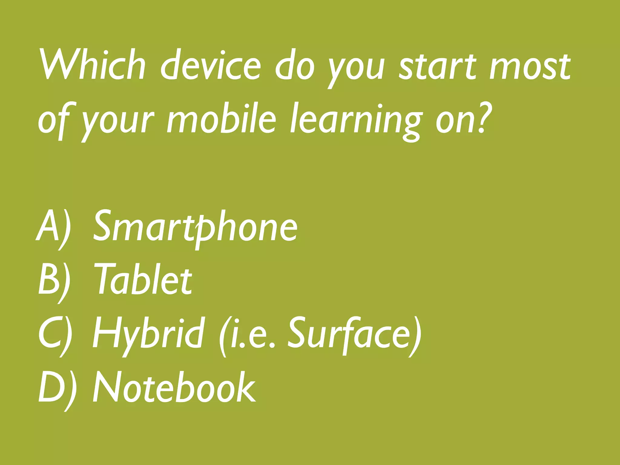 Which device do you start most 
of your mobile learning on?! 
! 
A) Smartphone! 
B) Tablet! 
C) Hybrid (i.e. Surface)! 
D) Notebook 
 