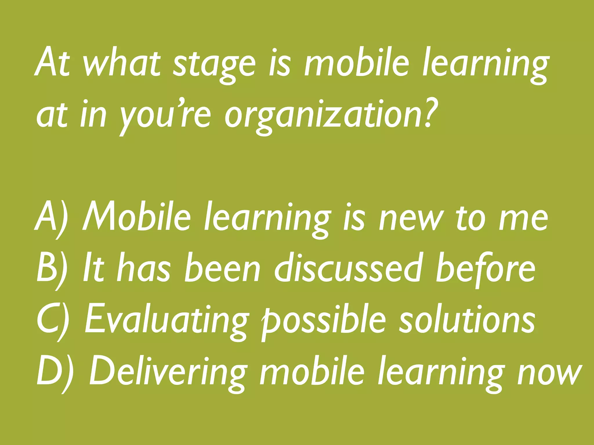 What stage is mobile learning at 
in your organization?! 
! 
A) Mobile learning is new to me! 
B) It has been discussed before! 
C) Evaluating possible solutions! 
D) Delivering mobile learning now 
 