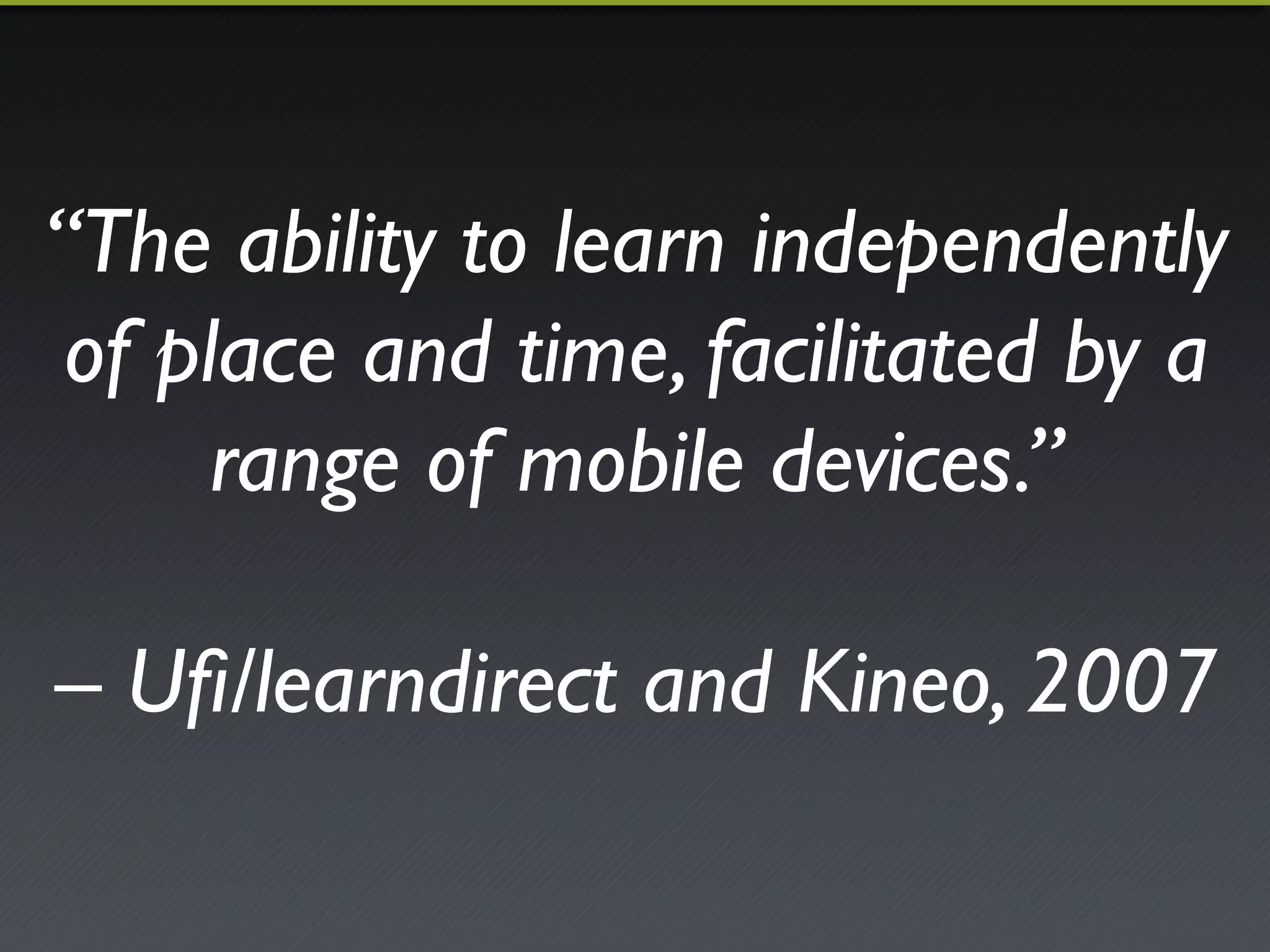 “The ability to learn independently 
of place and time, facilitated by a 
range of mobile devices.”! 
! 
– Ufi/learndirect and Kineo, 2007 
 