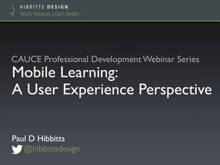 CAUCE Professional Development Webinar Series 
Mobile Learning:! 
A User Experience Perspective 
Paul D Hibbitts! 
@hibbittsdesign 
 