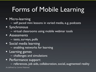 Forms of Mobile Learning 
! Micro-learning 
– self paced mini lessons in varied media, e.g. podcasts 
! Synchronous 
– virtual classrooms using mobile webinar tools 
! Assessments 
– tests, surveys, polls 
! Social media learning 
– enabling networks for learning 
! Learning games 
– challenges and simulations 
! Performance support 
– references, job aids, collaboration, social, augmented reality 
As defined by Connie Malamed 
 