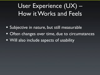 User Experience (UX) –! 
How it Works and Feels 
! Subjective in nature, but still measurable 
! Often changes over time, due to circumstances 
! Will also include aspects of usability 
 
