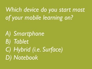 Which device do you start most 
of your mobile learning on?! 
! 
A) Smartphone! 
B) Tablet! 
C) Hybrid (i.e. Surface)! 
D) Notebook 
 