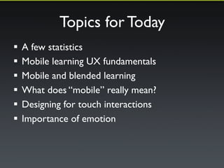 Topics for Today 
! Mobile Learning and the user experience 
! How mobile changes blended learning 
! What does “mobile” really mean? 
! Why Moodle 2.5 was a mobile milestone release 
! The increased importance of emotion 
! Multi-device Moodle course site case study 
 