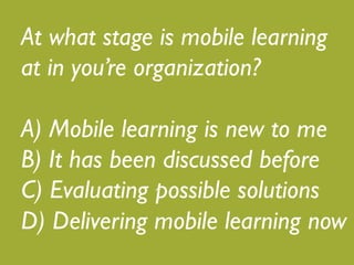 What stage is mobile learning at 
in your organization?! 
! 
A) Mobile learning is new to me! 
B) It has been discussed before! 
C) Evaluating possible solutions! 
D) Delivering mobile learning now 
 