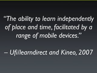 “The ability to learn independently 
of place and time, facilitated by a 
range of mobile devices.”! 
! 
– Ufi/learndirect and Kineo, 2007 
 