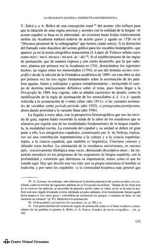 LA ORTOGRAFÍA ESPAÑOLA: PERSPECTIVA HISTORIOGRAFÍA
V. Salva y a A. Bello) de una concepción t o n a l 3 9
del acento: ello influyó para
que la ideación de unas reglas precisas y acordes con la realidad de la lengua - e l
acento español se basa en la intensidad- no ocurriera hasta fechas relativamente
tardías (la Academia hablará todavía de acento grave y agudo en 1726 en el
"Discurso proemial de la orthographía" que hemos citado antes); 3) la distinción
del llamado valor diacrítico del acento gráfico para los vocablos homógrafos, que
aparece ya en la teoría ortográfica renacentista (J. López de Velasco señala casos
como miro I miró, mirara I mirará, de I dé)40
; 4) el establecimiento de las reglas
de puntuación, que de manera expresa y con cierto desarrollo, por lo que sabe-
mos, plantea por primera vez la Academia en 1741, destacándose los siguientes
hechos: las reglas sobre los monosílabos (1754); el uso del término acento orto-
gráfico desde la edición de la Gramática académica de 1880 - e n esta obra se dan
por primera vez las tres reglas fundamentales sobre la acentuación de las pala-
bras agudas, llanas y esdrújulas y quince complementarias-, incluyendo el cuer-
po de doctrina prácticamente definitivo sobre el tema, pues hasta llegar a la
Ortografía de 1969, hoy vigente, sólo se añaden cuestiones de detalle, como la
modificación de la regla de acentuación de los monosílabos á, é, ó y ú -queda
reducida a la acenturación de ó entre cifras (año 1911)- o las variantes acentua-
les de vocablos como período-periodo (año 1952), o pentagrama-pentagrama,
ahora dando prioridad a la variante llana (año 1956).
La llegada a estos años, con la perspectiva historiográfica que nos ha servi-
do de guía, supone haber recorrido la senda de la labor de los estudiosos que se
afanaron por regular una de las modalidades fundamentales de la lengua españo-
la, la modalidad escrita. La extensión del español y su unidad se deben en gran
parte a ello. Los ortografistas españoles, comenzando por A. de Nebrija, realiza-
ron así una contribución importantísima a la cultura y a la ciencia españolas:
repito, a la ciencia española, que también es lingüística. Conviene conocer y
difundir estos hechos. La orientación de la enseñanza universitaria, en nuestro
país, -excesivamente filológica unas veces, demasiado descriptiva otras-, ha im-
pedido introducir en los programas de las asignaturas de lengua española, con la
profundidad y extensión que determina su importancia, temas como el que he
tratado aquí. Hay que decirlo una vez más: por su propia naturaleza el hombre es
tradición, y por tanto los españoles - y la comunidad hispánica más general que
39. G. Correas, sin embargo, sabe diferenciar la distinta naturaleza del acento en latín y en cas-
tellano, como lo revelan las siguientes palabras de su Ortografía ¡castellana: "Demás de las letras kon
ke se escriven las palavras, ai nezesidad de ponerles azento sobre la vokal, en ke se levanta la boz.
Este será una vírgula levantada enzima inklinada un poko adelante, el ke komúnmente llaman agudo
desta manera á. Los otros grave i zirkunflexo ke inventaron los griegos, e imitaron en latín, no son
menester en romanze" (p. 87). Modernizo la acentuación.
40. Orthographía y pronunciación castellana, cit., p. 295 y ss.
41. Una particularidad del sistema de reglas de puntuación como es el final vocálico o conso-
nantico de las palabras lo plantea A. Bello: cf. A. Esteve, Estudios de teoría ortográfica..., cit.. p.
442.
133
CAUCE. Núm. 14-15. MARTÍNEZ MARÍN, Juan. La ortografía española: Perspectivas ...
 