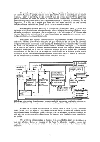 4
No todos los parámetros indicados en las Figuras 1 y 2 tienen la misma importancia en
un sistema fluvial: por ejemplo, los ríos tienen poco control sobre el caudal líquido que deben
evacuar, o sobre la cantidad y tipo de sedimento que les aportan sus interfluvios por lavaje
pluvial y remoción en masa. En efecto, el caudal de una corriente está determinado por la
precipitación y evaporación en la cuenca, la permeabilidad de su superficie, la cantidad y tipo de
vegetación, y el área de la región que drena. De este modo, el caudal es una variable
independiente del sistema fluvial, puesto que la corriente debe ajustarse a él.
Bajo el mismo enfoque, el ancho, la profundidad y la velocidad de un río aluvial son
variables semi-independientes: aún cuando están determinadas parcialmente por factores como
el caudal, también son capaces de influirse mutuamente (o de “autorregularse”). Existe una sola
variable dependiente, la pendiente de la superficie del agua, que puede transformarse en semi-
independiente si se modificara rápidamente.
El diagrama de la Figura 4 contiene varios de los parámetros variables ya presentados,
indicando, además, el modo más frecuente en que interactúan. En tal figura, las variables
independientes están encerradas en los rectángulos de trazo grueso, y las semi-independientes
en los de trazo fino; las flechas indican la dirección de la influencia, y los signos (+) y (-) señalan
si la relación es directa o inversa, respectivamente; nótese que algunas ramas tienen
influencias reversibles. En el caso del tamaño del material del lecho, aunque está controlado
originalmente por la litología y los procesos de meteorización en el área de aporte, puede
convertirse en una variable semi-independiente en tanto que es afectado durante el transporte,
ya sea por selección progresiva o por atrición de los granos entre sí.
FIGURA 4. Interrelación de variables en un sistema aluvial; explicación en el texto. (Modificado de:
Richards, K., 1982. “Rivers. Form and process in alluvial channels”. 358 pp., Methuen & Co., New York).
A pesar de la utilidad conceptual de un gráfico como el de la Figura 4, subsisten
interrogantes como, por ejemplo, si todas las variables semi-independientes incluidas tienen
jerarquías similares. En principio, puede concluirse que sus relaciones son especificables y, en
esta vía, que una comprensión más completa del sistema, tanto cualitativa como cuantitativa,
es posible.
Otro problema está asociado a la dirección de la causalidad (es decir, qué son causas y
qué son efectos). Como se muestra en la Tabla 1, diferentes variables pueden ser
dependientes o independientes en función de la escala de tiempo en la cual un río está siendo
analizado.
 