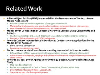 

A Meta Object Facility (MOF) Metamodel for the Development of Context-Aware
Mobile Applications






Model-driven Composition of Context-aware Web Services Using ContextUML and
Aspects





Entity vision vs. service vision
Low semantic meaning (services)

Context-aware model-driven development by parameterized transformation





Handles business logic and context-dependent service behavior as two separate concerns
Focused in Web applications only (SOA) and services

Towards Context Independence in Distributed Context-aware Applications by the
Model-driven Approach





Provides contextual model independent of the application domain
Manages low level concepts only (event and service) does not support task or role concepts.
Does not take into account deployment issues, it is based on SOA

Different layers of PIMs by parameterized transformations (includes additional information)
Context is not characterized, very high level of abstraction that does not provide enough information
about context

Towards a Model-Driven Approach for Ontology-Based CAA Development: A Case
Study





Step based development
Embraces concepts such as Device, Event, Communication, Channel and Activity
Does not take into account Roles , Location, etc.
Steps are not part of a development process

 
