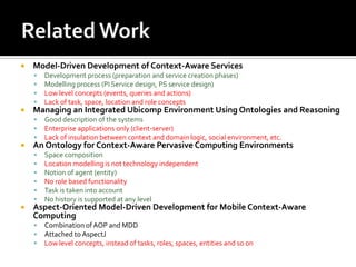 

Model-Driven Development of Context-Aware Services







Managing an Integrated Ubicomp Environment Using Ontologies and Reasoning






Good description of the systems
Enterprise applications only (client-server)
Lack of insulation between context and domain logic, social environment, etc.

An Ontology for Context-Aware Pervasive Computing Environments









Development process (preparation and service creation phases)
Modelling process (PI Service design, PS service design)
Low level concepts (events, queries and actions)
Lack of task, space, location and role concepts

Space composition
Location modelling is not technology independent
Notion of agent (entity)
No role based functionality
Task is taken into account
No history is supported at any level

Aspect-Oriented Model-Driven Development for Mobile Context-Aware
Computing




Combination of AOP and MDD
Attached to AspectJ
Low level concepts, instead of tasks, roles, spaces, entities and so on

 