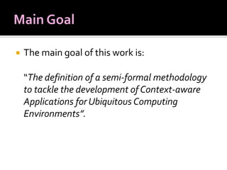 

The main goal of this work is:
“The definition of a semi-formal methodology
to tackle the development of Context-aware
Applications for Ubiquitous Computing
Environments”.

 