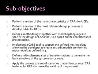 1.

Perform a review of the main characteristics of CAAs for UCEs.

2.

Perform a review of the most relevant design processes to
develop CAAs for UCEs.

3.

Define a methodology together with modeling languages to
specify the design of CAAs for UCEs based on the characteristics
presented in 1.

4.

Implement a CASE tool to support the defined methodology
allowing the developer to create and edit models conforming
metamodels as defined in 3.

5.

Define and implement a set of transformations to generate the
basic structure of the system source code.

6.

Apply the process to a set of scenarios that embraces most CAS
features for UCEs to prove the validity of the proposal.

 