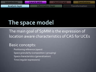 Introduction

CAUCE MDD

Analysis layer

CAUCE CASE

Information layer

Conclusions
Transformation

The main goal of SpMM is the expression of
location aware characteristics of CAS for UCEs
Basic concepts:
Positioning reference (space)
Space granularity (composition / grouping)
Space characteristics (generalization)
Time (regular expressions)

 
