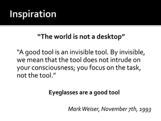 “The world is not a desktop”
“A good tool is an invisible tool. By invisible,
we mean that the tool does not intrude on
your consciousness; you focus on the task,
not the tool.”
Eyeglasses are a good tool
Mark Weiser, November 7th, 1993

 