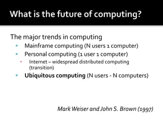 The major trends in computing



Mainframe computing (N users 1 computer)
Personal computing (1 user 1 computer)
▪



Internet – widespread distributed computing
(transition)

Ubiquitous computing (N users - N computers)

Mark Weiser and John S. Brown (1997)

 