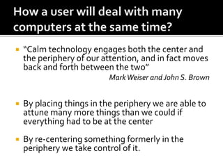 

“Calm technology engages both the center and
the periphery of our attention, and in fact moves
back and forth between the two”
Mark Weiser and John S. Brown



By placing things in the periphery we are able to
attune many more things than we could if
everything had to be at the center



By re-centering something formerly in the
periphery we take control of it.

 