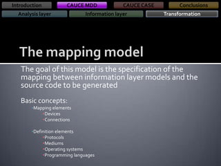 Introduction

CAUCE MDD

Analysis layer

CAUCE CASE

Information layer

Conclusions
Transformation

The goal of this model is the specification of the
mapping between information layer models and the
source code to be generated
Basic concepts:
•Mapping elements

•Devices
•Connections
•Definition elements

•Protocols
•Mediums
•Operating systems
•Programming languages

 