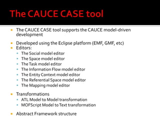 

The CAUCE CASE tool supports the CAUCE model-driven
development




Developed using the Eclipse platform (EMF, GMF, etc)
Editors:










The Social model editor
The Space model editor
The Task model editor
The Information Flow model editor
The Entity Context model editor
The Referential Space model editor
The Mapping model editor

Transformations
 ATL Model to Model transformation
 MOFScript Model to Text transformation



Abstract Framework structure

 