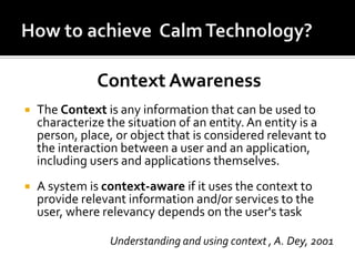 Context Awareness


The Context is any information that can be used to
characterize the situation of an entity. An entity is a
person, place, or object that is considered relevant to
the interaction between a user and an application,
including users and applications themselves.



A system is context-aware if it uses the context to
provide relevant information and/or services to the
user, where relevancy depends on the user's task
Understanding and using context , A. Dey, 2001

 