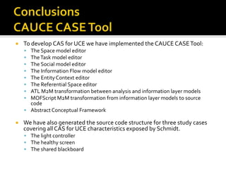 

To develop CAS for UCE we have implemented the CAUCE CASE Tool:









The Space model editor
The Task model editor
The Social model editor
The Information Flow model editor
The Entity Context editor
The Referential Space editor
ATL M2M transformation between analysis and information layer models
MOFScript M2M transformation from information layer models to source
code
 Abstract Conceptual Framework


We have also generated the source code structure for three study cases
covering all CAS for UCE characteristics exposed by Schmidt.
 The light controller
 The healthy screen
 The shared blackboard

 