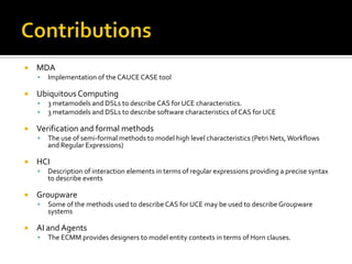 

MDA




Ubiquitous Computing





Description of interaction elements in terms of regular expressions providing a precise syntax
to describe events

Groupware




The use of semi-formal methods to model high level characteristics (Petri Nets, Workflows
and Regular Expressions)

HCI




3 metamodels and DSLs to describe CAS for UCE characteristics.
3 metamodels and DSLs to describe software characteristics of CAS for UCE

Verification and formal methods




Implementation of the CAUCE CASE tool

Some of the methods used to describe CAS for UCE may be used to describe Groupware
systems

AI and Agents


The ECMM provides designers to model entity contexts in terms of Horn clauses.

 