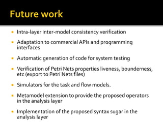 

Intra-layer inter-model consistency verification



Adaptation to commercial APIs and programming
interfaces



Automatic generation of code for system testing



Verification of Petri Nets properties liveness, bounderness,
etc (export to Petri Nets files)



Simulators for the task and flow models.



Metamodel extension to provide the proposed operators
in the analysis layer



Implementation of the proposed syntax sugar in the
analysis layer

 