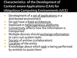 Development of a set of applications in a
distributed environment
 Do not have a fixed architecture
 Deployed in heterogeneous platforms
 Connectivity affects how the information is
transported
 Multiple devices should exchange information
to carry out system tasks
 Society of entities (collaboration)
 Location of the entity
 Knowledge about which task is being performed
by entities to assist them


 