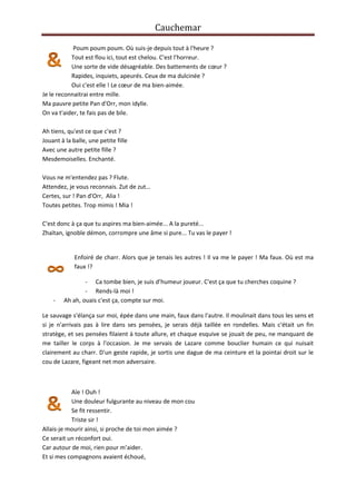Cauchemar
Poum poum poum. Où suis-je depuis tout à l'heure ?
Tout est flou ici, tout est chelou. C'est l'horreur.
Une sorte de vide désagréable. Des battements de cœur ?
Rapides, inquiets, apeurés. Ceux de ma dulcinée ?
Oui c'est elle ! Le cœur de ma bien-aimée.
Je le reconnaitrai entre mille.
Ma pauvre petite Pan d'Orr, mon idylle.
On va t'aider, te fais pas de bile.
Ah tiens, qu'est ce que c'est ?
Jouant à la balle, une petite fille
Avec une autre petite fille ?
Mesdemoiselles. Enchanté.
Vous ne m'entendez pas ? Flute.
Attendez, je vous reconnais. Zut de zut…
Certes, sur ! Pan d'Orr, Alia !
Toutes petites. Trop mimis ! Mia !
C'est donc à ça que tu aspires ma bien-aimée... A la pureté...
Zhaïtan, ignoble démon, corrompre une âme si pure... Tu vas le payer !

Enfoiré de charr. Alors que je tenais les autres ! Il va me le payer ! Ma faux. Où est ma
faux !?

-

- Ca tombe bien, je suis d’humeur joueur. C'est ça que tu cherches coquine ?
- Rends-là moi !
Ah ah, ouais c'est ça, compte sur moi.

Le sauvage s'élança sur moi, épée dans une main, faux dans l'autre. Il moulinait dans tous les sens et
si je n'arrivais pas à lire dans ses pensées, je serais déjà taillée en rondelles. Mais c'était un fin
stratège, et ses pensées filaient à toute allure, et chaque esquive se jouait de peu, ne manquant de
me tailler le corps à l'occasion. Je me servais de Lazare comme bouclier humain ce qui nuisait
clairement au charr. D'un geste rapide, je sortis une dague de ma ceinture et la pointai droit sur le
cou de Lazare, figeant net mon adversaire.

Aïe ! Ouh !
Une douleur fulgurante au niveau de mon cou
Se fit ressentir.
Triste sir !
Allais-je mourir ainsi, si proche de toi mon aimée ?
Ce serait un réconfort oui.
Car autour de moi, rien pour m’aider.
Et si mes compagnons avaient échoué,

 