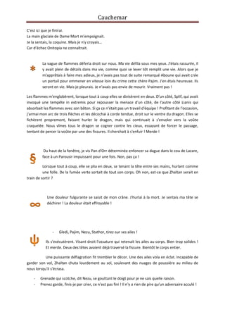 Cauchemar
C’est ici que je finirai.
La main glaciale de Dame Mort m’empoignait.
Je la sentais, la coquine. Mais je n'y croyais…
Car d’échec Onitopia ne connaîtrait.

La vague de flammes déferla droit sur nous. Ma vie défila sous mes yeux. J'étais rassurée, il
y avait plein de détails dans ma vie, comme quoi se lever tôt remplit une vie. Alors que je
m'apprêtais à faire mes adieux, je n'avais pas tout de suite remarqué Aboune qui avait crée
un portail pour emmener en vitesse loin du crime cette chère Pajim. J'en étais heureuse. Ils
seront en vie. Mais je pleurais. Je n'avais pas envie de mourir. Vraiment pas !
Les flammes m'englobèrent, lorsque tout à coup elles se divisèrent en deux. D'un côté, Splif, qui avait
invoqué une tempête in extremis pour repousser la menace d'un côté, de l'autre côté Lianis qui
absorbait les flammes avec son bâton. Si ça ce n'était pas un travail d'équipe ! Profitant de l'occasion,
j'armai mon arc de trois flèches et les décochai à corde tendue, droit sur le ventre du dragon. Elles se
fichèrent proprement, faisant hurler le dragon, mais qui continuait à s'envoler vers la voûte
craquelée. Nous vîmes tous le dragon se cogner contre les cieux, essayant de forcer le passage,
tentant de percer la voûte par une des fissures. Il cherchait à s'enfuir ! Merde !

Du haut de la fenêtre, je vis Pan d'Orr déterminée enfoncer sa dague dans le cou de Lazare,
face à un Parousir impuissant pour une fois. Non, pas ça !
Lorsque tout à coup, elle se plia en deux, se tenant la tête entre ses mains, hurlant comme
une folle. De la fumée verte sortait de tout son corps. Oh non, est-ce que Zhaïtan serait en
train de sortir ?

Une douleur fulgurante se saisit de mon crâne. J'hurlai à la mort. Je sentais ma tête se
déchirer ! La douleur était effroyable !

-

Gledi, Pajim, Nezu, Stathor, tirez-sur ses ailes !

Ils s'exécutèrent. Visant droit l'ossature qui retenait les ailes au corps. Bien trop solides !
Et merde. Deux des têtes avaient déjà traversé la fissure. Bientôt le corps entier.
Une puissante déflagration fit trembler le décor. Une des ailes vola en éclat. Incapable de
garder son vol, Zhaïtan chuta lourdement au sol, soulevant des nuages de poussière au milieu de
nous lorsqu'il s'écrasa.
-

Grenade qui scotche, dit Nezu, se gouttant le doigt pour je ne sais quelle raison.
Prenez garde, finis-je par crier, ce n'est pas fini ! Il n'y a rien de pire qu'un adversaire acculé !

 