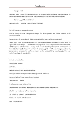 Cauchemar
-

Accepte-moi !

Ben tiens donc. Comme face au Flammotaure. Je devais accepter de baisser mes barrières et de
rester sans défense face à J-A ou bosser chacune dans notre coin. Plus que quelques mètres.
-

Bordel Svynge ! Ouvre-toi à moi !

Fait chier ! Soit ! T'as intérêt à tenir ta parole, chienne !
...
Un froid intense me saisit entièrement.
L'œil de Jormag me fixait. L'œil grand et sadique d'un lézard qui a tué mes parents autrefois, et ma
sœur récemment.
Pas le moment de penser à ça. Je devais bosser avec J-A si nous espérions nous en sortir !
Je pris appui sur le bouclier de Pogonar qu'il avait posé solidement devant moi, à même le sol, lui
agenouillé, dos au dragon. La force de mes compagnons, la haine que j'éprouvais, l'alliance avec J-A,
et l'Onitopie qui veillait sur nous... Tout ça me fit pousser des ailes probablement. J'arrivais droit sur
le haut du thorax de Zhaïtan, droit au niveau de son cœur, guidé par J-A. Avec l'énergie du désespoir,
j'enfonçais ma lame dans les écailles du dragon. Le choc fut brutal. Si ça passait pas, j'ai bien peur
qu'il n'y aurait pas de seconde fois.

J-A buta sur les écailles.
Elle forçait le passage.
Je l'aidais.
La lame s'enfonça dans la chair de l'animal.
Des vapeurs d'eau et empoisonnées se dégageaient de la blessure.
J'enfonçai la lame le plus profondément possible.
Zhaïtan hurlait à la mort.
Il se leva sur ses deux pattes arrière.
Je fus projetée tout en haut, je tenais bon. Je m'accrochais comme une folle à J-A.
J'hurlais pour me donner la force nécessaire.
J-A s'enfonçait. Toujours, irrémédiablement.
Le cœur du dragon. Je l'entendais !
Allez ! Encore un peu !

 