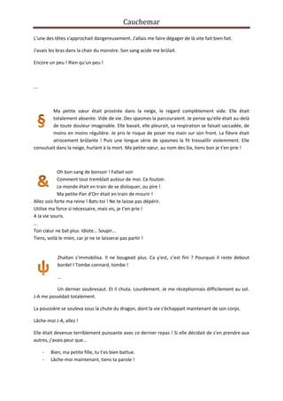 Cauchemar
L'une des têtes s'approchait dangereusement. J'allais me faire dégager de là vite fait bien fait.
J'avais les bras dans la chair du monstre. Son sang acide me brûlait.
Encore un peu ! Rien qu'un peu !

...

Ma petite sœur était prostrée dans la neige, le regard complètement vide. Elle était
totalement absente. Vide de vie. Des spasmes la parcouraient. Je pense qu'elle était au-delà
de toute douleur imaginable. Elle bavait, elle pleurait, sa respiration se faisait saccadée, de
moins en moins régulière. Je pris le risque de poser ma main sur son front. La fièvre était
atrocement brûlante ! Puis une longue série de spasmes la fit tressaillir violemment. Elle
convulsait dans la neige, hurlant à la mort. Ma petite sœur, au nom des Six, tiens bon je t'en prie !

Oh bon sang de bonsoir ! Fallait voir
Comment tout tremblait autour de moi. Ce foutoir.
Le monde était en train de se disloquer, ou pire !
Ma petite Pan d'Orr était en train de mourir !
Allez sois forte ma reine ! Bats-toi ! Ne te laisse pas dépérir.
Utilise ma force si nécessaire, mais vis, je t'en prie !
A la vie souris.
...
Ton cœur ne bat plus. Idiote… Soupir…
Tiens, voilà le mien, car je ne te laisserai pas partir !

Zhaïtan s'immobilisa. Il ne bougeait plus. Ca y'est, c’est fini ? Pourquoi il reste debout
bordel ! Tombe connard, tombe !
...
Un dernier soubresaut. Et il chuta. Lourdement. Je me réceptionnais difficilement au sol.
J-A me possédait totalement.
La poussière se souleva sous la chute du dragon, dont la vie s'échappait maintenant de son corps.
Lâche-moi J-A, allez !
Elle était devenue terriblement puissante avec ce dernier repas ! Si elle décidait de s'en prendre aux
autres, j'avais peur que...
-

Bien, ma petite fille, tu t'es bien battue.
Lâche-moi maintenant, tiens ta parole !

 