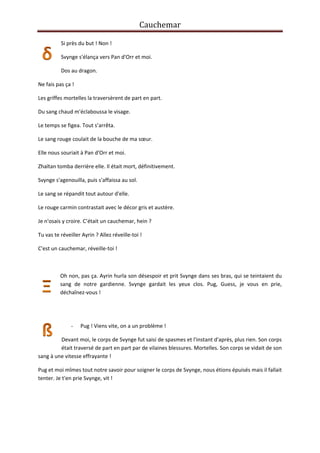 Cauchemar
Si près du but ! Non !
Svynge s'élança vers Pan d'Orr et moi.
Dos au dragon.
Ne fais pas ça !
Les griffes mortelles la traversèrent de part en part.
Du sang chaud m'éclaboussa le visage.
Le temps se figea. Tout s’arrêta.
Le sang rouge coulait de la bouche de ma sœur.
Elle nous souriait à Pan d'Orr et moi.
Zhaïtan tomba derrière elle. Il était mort, définitivement.
Svynge s'agenouilla, puis s'affaissa au sol.
Le sang se répandit tout autour d'elle.
Le rouge carmin contrastait avec le décor gris et austère.
Je n'osais y croire. C’était un cauchemar, hein ?
Tu vas te réveiller Ayrin ? Allez réveille-toi !
C'est un cauchemar, réveille-toi !

Oh non, pas ça. Ayrin hurla son désespoir et prit Svynge dans ses bras, qui se teintaient du
sang de notre gardienne. Svynge gardait les yeux clos. Pug, Guess, je vous en prie,
déchaînez-vous !

-

Pug ! Viens vite, on a un problème !

Devant moi, le corps de Svynge fut saisi de spasmes et l'instant d'après, plus rien. Son corps
était traversé de part en part par de vilaines blessures. Mortelles. Son corps se vidait de son
sang à une vitesse effrayante !
Pug et moi mîmes tout notre savoir pour soigner le corps de Svynge, nous étions épuisés mais il fallait
tenter. Je t'en prie Svynge, vit !

 