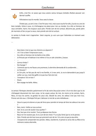 Cauchemar
Enfin, c'est fini. Je savais que nous avions vaincu lorsque j’entedis Zhaïtan pousser son
dernier souffle.
Félicitations tout le monde. Vous avez la classe.
Chialez pas, ça sert à rien. C'est fini pour moi, mais aussi courte fut-elle, j'aurais eu une vie
bien remplie. Grâce à vous. Je n'échangerai ma place pour rien au monde. Ca a été un honneur de
vous connaître. Ayrin, t'es toujours aussi jolie. Prends soin de toi surtout, déconne pas, ponds plein
de marmots et fais ce que tu veux, mais prends soin de toi surtout.
Je sentais la froide mort s'approcher. Salut coquine, je suis sure que t'attendais ce moment avec
délectation.
...

-

Ainsi donc c'est ici que nos chemins se séparent ?
J-A ? J'en ai bien l'impression ouais...
Ca a été un honneur de me battre à tes côtés.
Je finissais par m'habituer à toi même si t'as un sale caractère, j'avoue.
...
Jormun-Anda ?
Oui Svynge ?
J'aimerais que tu me fasses une promesse, la dernière demande de la condamnée...
Je t'écoute ?
Je t'en prie, ne fais pas de mal à ma famille, ni à mes amis. Je ne te demanderai pas jusqu'à
veiller sur eux, mais fais gaffe à ne pas leur faire de mal.
J'essayerai. Est-ce tout ?
Ouais.
Bon voyage ma belle. Adieu.

Je sentais l'Onitopie attendre patiemment la fin de notre discussion entre J-A et moi alors que la vie
s'échappait doucement de mon corps. Je les voyais autour de moi, du moins je les sentais, Ayrin,
Nezu, et tous les autres. Je gardais les yeux clos. Désolé les amis, les adieux c'est pas mon truc.
Prenez soin de vous. L'Onitopie finit par s'adresser à moi de sa voix mélodieuse :
-

Veux-tu que je te donne un peu de force pour prendre le temps de faire tes adieux à tes amis
?
Non, merci. Veille sur eux surtout.
Soit. Es-tu sure de vouloir nous quitter ?
Oui, faut pas m'en vouloir. Tout ça dépasse mes forces.
Nous ne t'en voulons pas. Es-tu sure de ton choix ? Tu es plus forte que tu ne le penses.
Sûre. Prends soin de tout ceux qui prennent soin de toi. Si tu vois ce que je veux dire.
J'essayerai de comprendre tes paroles. Adieu, Gardienne. A jamais tu seras liée au Rêve et ta
mémoire restera éternelle.

 