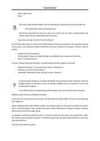 Cauchemar
-

Merci. Adieu mec !
Mec ?

Son cœur s'était arrêté de battre. Elle ne respirait plus. Pug baissa les bras à côté de moi.
-

Elle voulait partir. Nous n'y pouvions rien.

Pug ferma doucement les yeux de notre norn tandis que les miens s'embrouillaient de
larmes. Alia et Parousir déboulèrent derrière nous.
-

Pug, Guess, ça urge, ils sont en train de claquer !

Ca n'en finira donc jamais ? Lazare et Pan d'Orr étaient vraiment mal en point. Sans prendre le temps
d'une pause, nous exécutions déjà les premiers soins pour atténuer leur douleur. Parousir reprit la
parole :
-

Svynge ? Qu'est-ce qu'elle a ?
Elle est partie, Parousir, lui répondit Pug. Je suis désolé, nous ne pouvions rien faire.
Quoi ? Tu te fous de moi ?

Le charr s'élança auprès de son élève. Il lui donnait de virulentes claques, la secouait.
-

Réveille-toi bordel ! Tu m'as promis de revenir ! Réveille-toi !
Parousir, je t'en prie. Elle est morte !
Impossible ! Réveille-toi, allez, fais-pas la conne ! Reviens !

Le silence s'était imposé sur le champ de bataille. Plus personne n'osait s'exprimer. Seuls les
sanglots d'Ayrin se mêlaient au vent, et d'autres sanglots dont je ne taierai les noms mais
auxquels je me joignais.
Tu t'es battue comme une grande guerrière Svynge, à jamais tu resteras dans nos cœurs.
Repose en paix. Puisses-tu atteindre les Rêves.
Un bruit me fit sortir de ma courte prière. Une des têtes de Zhaïtan sifflait. Oh non, ne me dites-pas
qu'il régénère ?
Pajim s'approcha de la tête sifflante. Fébrile, elle enfonça droit son bras dans le naseau de l'animal.
Elle en ressortit Soupolé, alors couverte de morve. Pajim, folle de joie, étreignit la pauvre chouette
pleine de vie contre son visage. Beurk.
Je regardais maintenant petite Pan d'Orr, qui fixait le corps de notre norn sans comprendre. Avaitelle réalisé ce qui venait de se passer ? Avait-elle compris que son père avait cherché à la tuer pour
tous nous détruire ?
Elle aussi par la même occasion.

 