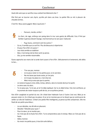 Cauchemar
Avait-elle saisi que ce sacrifice nous coûtait horriblement cher ?
Elle finit par se tourner vers Ayrin, qu'elle prit dans ses bras. La petite fille se mit à pleurer de
chaudes larmes.
C'est fini. Nous avons gagné. Mais à quel prix ?

-

Parousir, merde, arrête !

Le charr, de rage, enfonça son poing dans le mur sans guère de difficulté. Puis il finit par
tomber à genoux devant Svynge, marmonnant je ne sais quoi. Il pleurait.

-

- Pug, Guess, comment vont les autres ?
Ca va, il semble que ce soit fini. Plus de blessures à répertorier.
Et pour Pan d'Orr et Lazare ?
Leur état semble se stabiliser.
Bien, il est temps de les faire sortir je pense.
Oui, ça me semble raisonnable.

Guess approcha ses mains de la corde liant Lazare à Pan d'Orr. Délicatement et lentement, elle délia
le lien...

-

- T'en vas pas, maman.
- Je ne peux rester ici ma petite puce, tu le sais bien.
- Ne me laisse pas toute seule, je t'en prie.
- Je n'ai pas ma place ici, c'est chez toi.
- Mais moi je veux pas que tu partes.
Je resterai toujours à tes côtés, là-bas, dehors, dans le monde dont je t'ai parlé.
Je viens avec toi alors.
Tu ne peux pas. Tu le sais, je te l'ai déjà expliqué. Car tu es déjà là-bas. Fais moi confiance, je
te promets de rester toujours prêt de toi, on se quittera jamais.

Pan d'Orr sanglotait et parlait du nez. On s'était bien habituée l'une à l'autre c'est vrai. Mais je ne
pouvais rester ici. Ce n'était pas ma place. Et je ne lui mentais pas en lui disant que je continuerai de
veiller sur elle de l'extérieur. C'était une petite fille intelligente, je pense qu'elle comprenais. Elle me
fixait de ses petits yeux bleus :
-

Je suis désolée, me dit elle en pleurant.
Désolée ? Désolée pour quoi ?
Pour ta sœur, je ne voulais pas…
Ce n’est pas de ta faute Pan d’Orr. Tu le comprendras avec le temps. Mais ce n’est pas de ta
faute.
Adieu maman.
Au revoir ma petite puce, à tout de suite dehors.

 