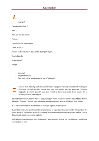 Cauchemar
...
...
Svynge ?
T'es pas morte hein ?
Hein ?
Hein que t'es pas morte.
Youyou.
Pourquoi tu me réponds pas.
Eh oh, je suis là.
J'aurais eu droit à une ou deux baffes de ta part déjà là.
Eh oh réponds.
Kesketufous ?
Svynge ?

-

Nezumy ?
Ah j'en étais sur !
C'est moi, J-A, ce serait sympa de pas m'oublier ici.

Sans un mot, Nezumy avait ramassé l'arme de Svynge qu'il avait préalablement enveloppée
d'un tissu. Il n’allait pas bien, comme nous tous, mais lui plus que tous les autres. Comment
réagirait-il à l'avenir quand il aura bien réalisé le drame qui venait de se passer. On te
lâchera pas Nezu, t'en fais pas.
Le décor commençait à se flouter. Ca y'est, le départ ? Une vive lueur blanche nous fit tous fermer
les yeux. L'Onitopie ? Quand nous pûmes de nouveau regarder, le corps de Svynge avait disparu !
A sa place se dressait un jeune chêne, au feuillage argenté, magnifique !
Du pied de l'arbre, les plante colorées et splendides se répandaient sur ce monde. Grimpant sur les
ruines austères, recouvrant le gris de ce monde de mille et une couleurs chatoyantes. Même Zhaïtan
disparaissait sous la couverture végétale.
Voilà à quoi ressemble notre norn finalement ? Nous sommes fiers de toi. Pan d'Orr sera en sécurité
avec toi dans le coin.

 